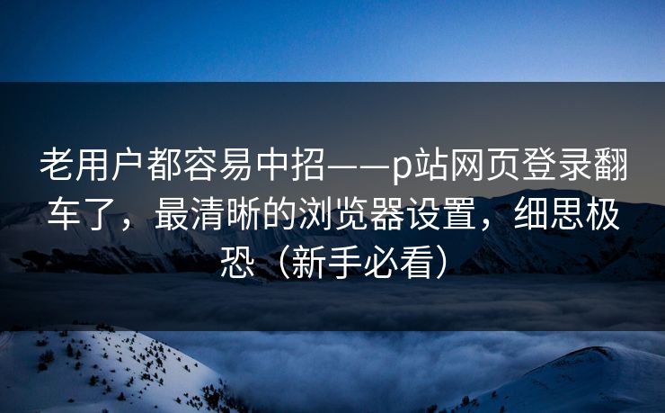 老用户都容易中招——p站网页登录翻车了，最清晰的浏览器设置，细思极恐（新手必看）