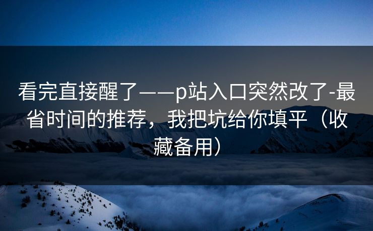 看完直接醒了——p站入口突然改了-最省时间的推荐，我把坑给你填平（收藏备用）