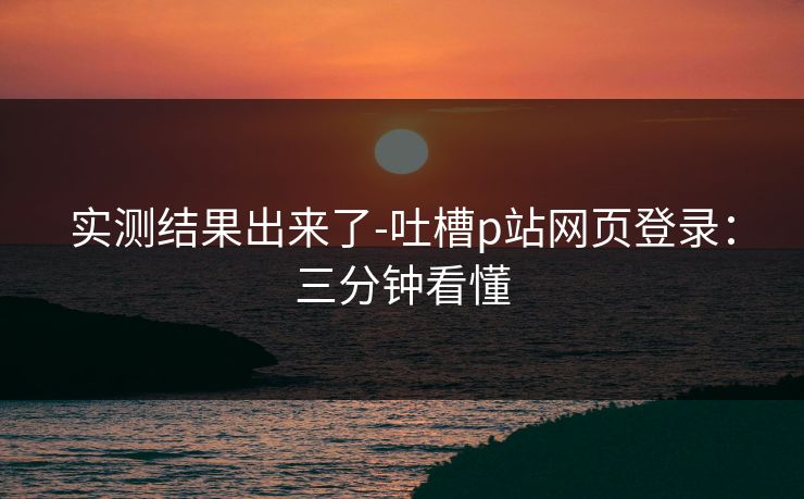 实测结果出来了-吐槽p站网页登录：三分钟看懂