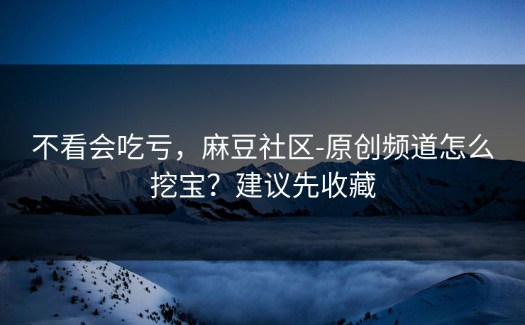 不看会吃亏，麻豆社区-原创频道怎么挖宝？建议先收藏