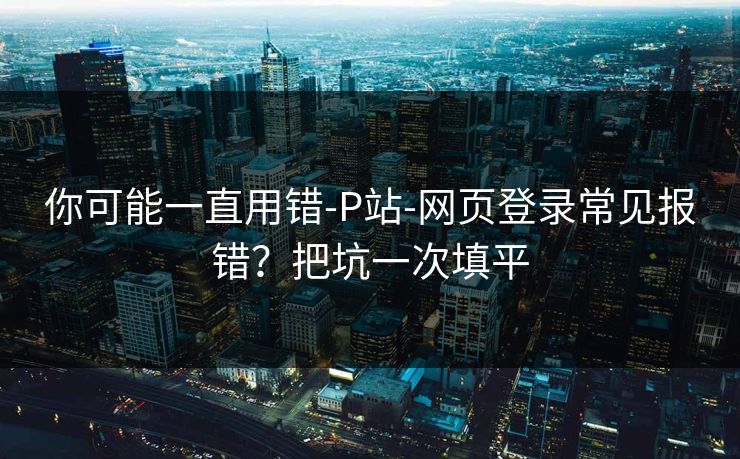 你可能一直用错-P站-网页登录常见报错？把坑一次填平