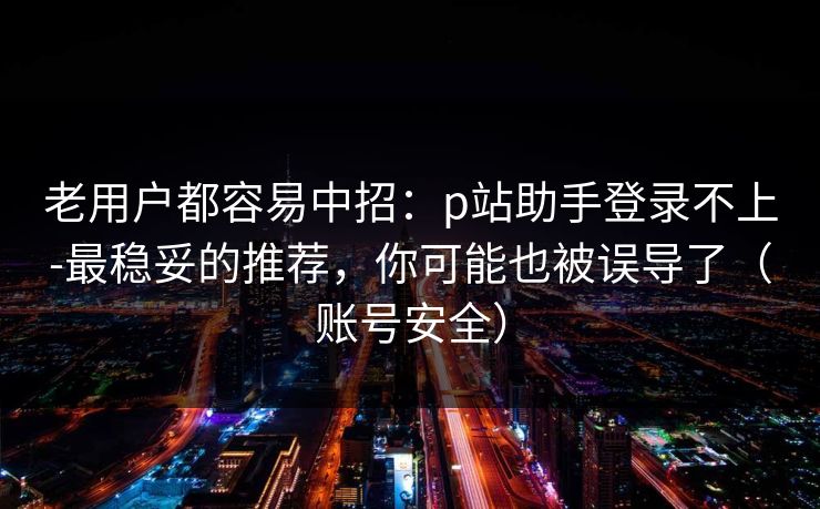 老用户都容易中招：p站助手登录不上-最稳妥的推荐，你可能也被误导了（账号安全）