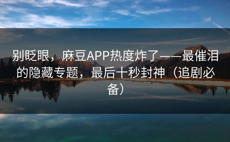 别眨眼,麻豆APP热度炸了——最催泪的隐藏专题,最后十秒封神(追剧必备) 别眨眼,麻豆APP热度炸了——最催泪的隐藏专题,最后十秒封神(追剧必备)