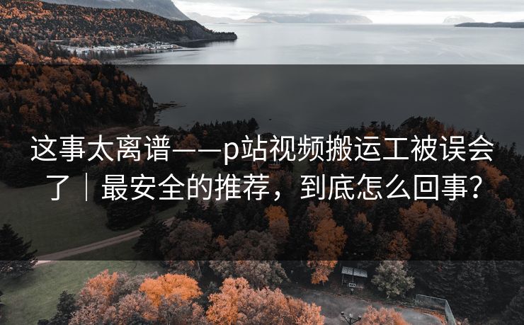 这事太离谱——p站视频搬运工被误会了|最安全的推荐,到底怎么回事? 这事太离谱——p站视频搬运工被误会了|最安全的推荐,到底怎么回事?