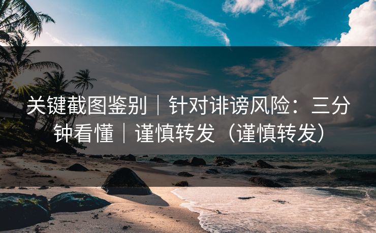 关键截图鉴别|针对诽谤风险:三分钟看懂|谨慎转发(谨慎转发) 关键截图鉴别|针对诽谤风险:三分钟看懂|谨慎转发(谨慎转发)