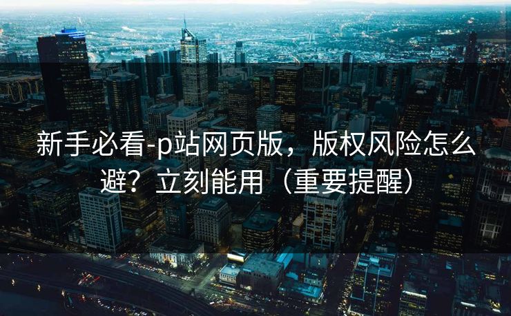 新手必看-p站网页版,版权风险怎么避?立刻能用(重要提醒) 新手必看-p站网页版,版权风险怎么避?立刻能用(重要提醒)