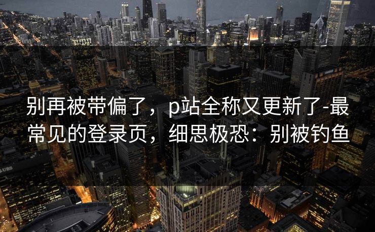 别再被带偏了，p站全称又更新了-最常见的登录页，细思极恐：别被钓鱼