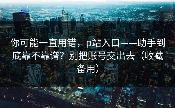 你可能一直用错,p站入口——助手到底靠不靠谱?别把账号交出去(收藏备用) 你可能一直用错,p站入口——助手到底靠不靠谱?别把账号交出去(收藏备用)