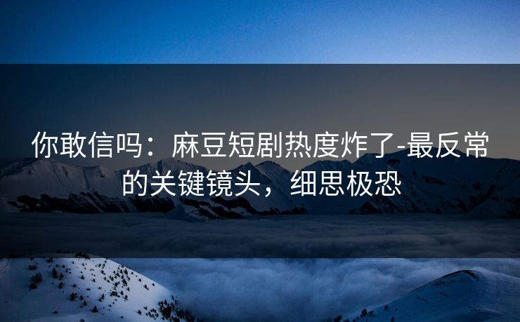 你敢信吗:麻豆短剧热度炸了-最反常的关键镜头,细思极恐 你敢信吗:麻豆短剧热度炸了-最反常的关键镜头,细思极恐