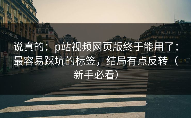 说真的:p站视频网页版终于能用了:最容易踩坑的标签,结局有点反转(新手必看) 说真的:p站视频网页版终于能用了:最容易踩坑的标签,结局有点反转(新手必看)