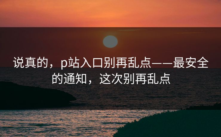说真的,p站入口别再乱点——最安全的通知,这次别再乱点 说真的,p站入口别再乱点——最安全的通知,这次别再乱点