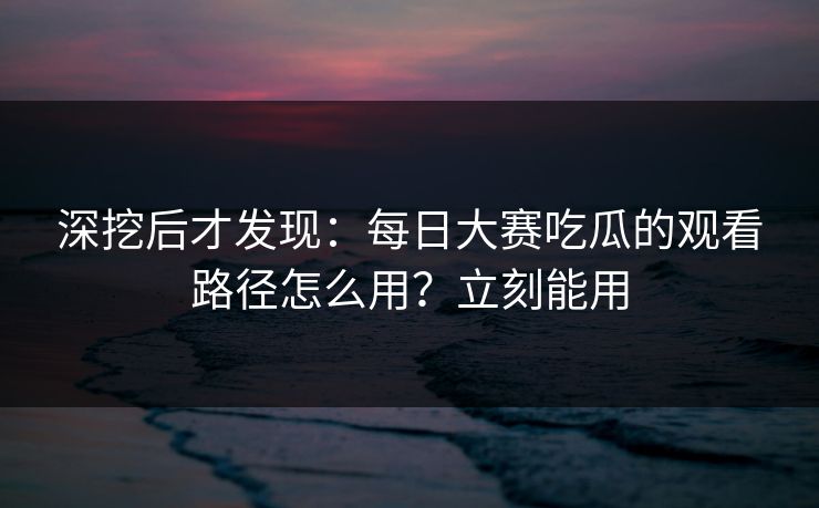深挖后才发现：每日大赛吃瓜的观看路径怎么用？立刻能用