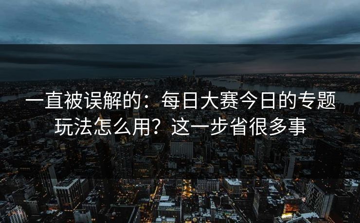 一直被误解的：每日大赛今日的专题玩法怎么用？这一步省很多事