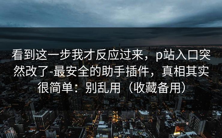 看到这一步我才反应过来，p站入口突然改了-最安全的助手插件，真相其实很简单：别乱用（收藏备用）