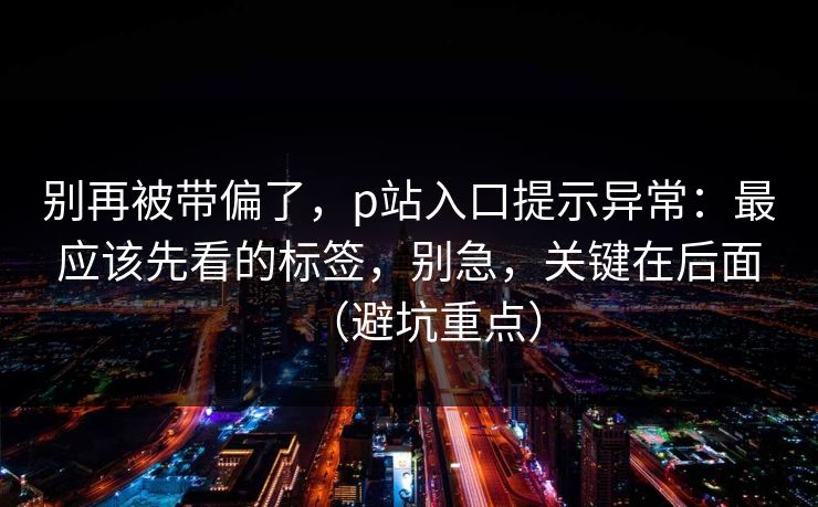 别再被带偏了，p站入口提示异常：最应该先看的标签，别急，关键在后面（避坑重点）