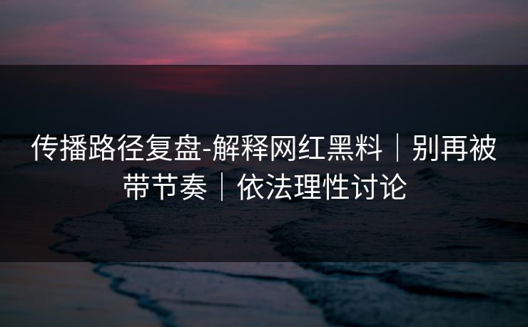 传播路径复盘-解释网红黑料｜别再被带节奏｜依法理性讨论