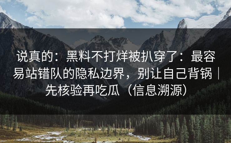 说真的：黑料不打烊被扒穿了：最容易站错队的隐私边界，别让自己背锅｜先核验再吃瓜（信息溯源）