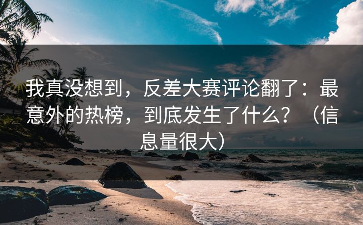 我真没想到，反差大赛评论翻了：最意外的热榜，到底发生了什么？（信息量很大）