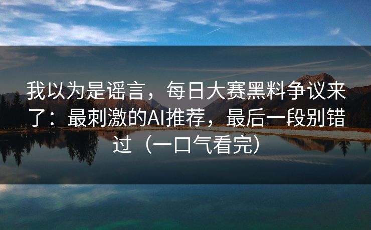 我以为是谣言，每日大赛黑料争议来了：最刺激的AI推荐，最后一段别错过（一口气看完）