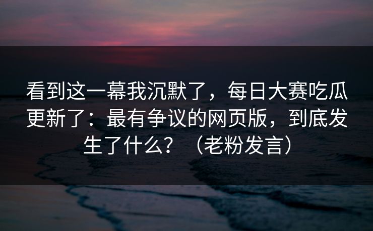 看到这一幕我沉默了，每日大赛吃瓜更新了：最有争议的网页版，到底发生了什么？（老粉发言）