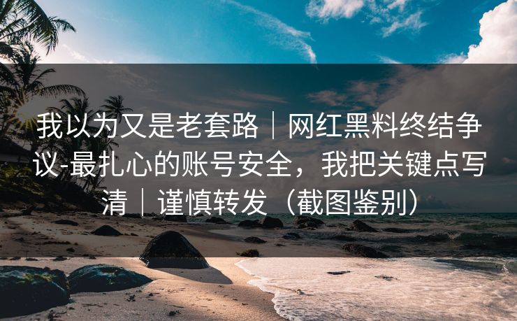 我以为又是老套路｜网红黑料终结争议-最扎心的账号安全，我把关键点写清｜谨慎转发（截图鉴别）