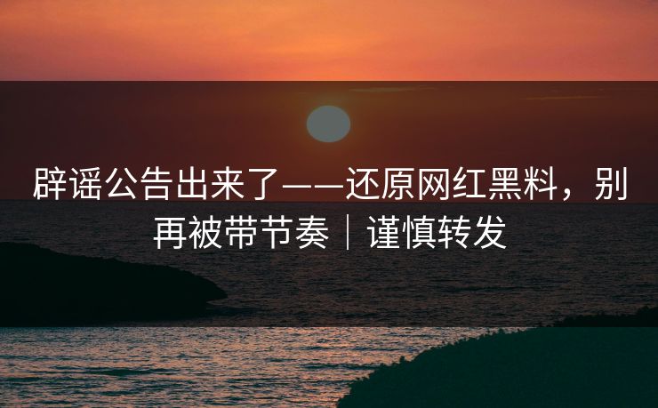 辟谣公告出来了——还原网红黑料，别再被带节奏｜谨慎转发