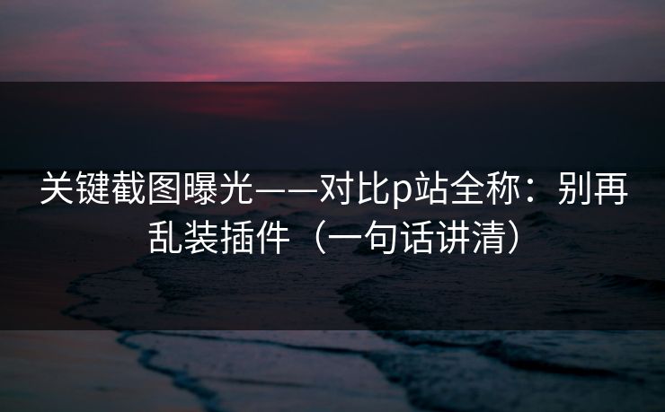 关键截图曝光——对比p站全称：别再乱装插件（一句话讲清）