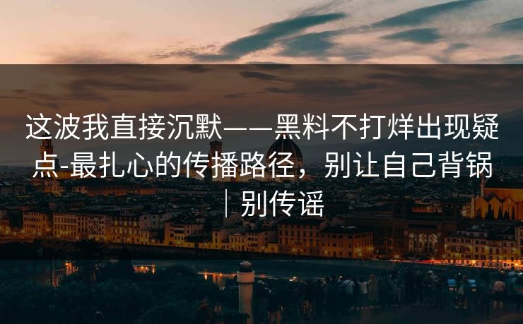这波我直接沉默——黑料不打烊出现疑点-最扎心的传播路径，别让自己背锅｜别传谣