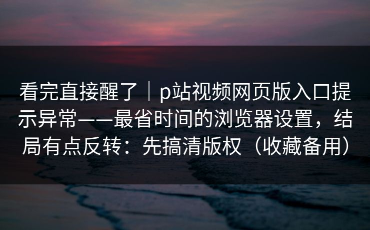 看完直接醒了｜p站视频网页版入口提示异常——最省时间的浏览器设置，结局有点反转：先搞清版权（收藏备用）