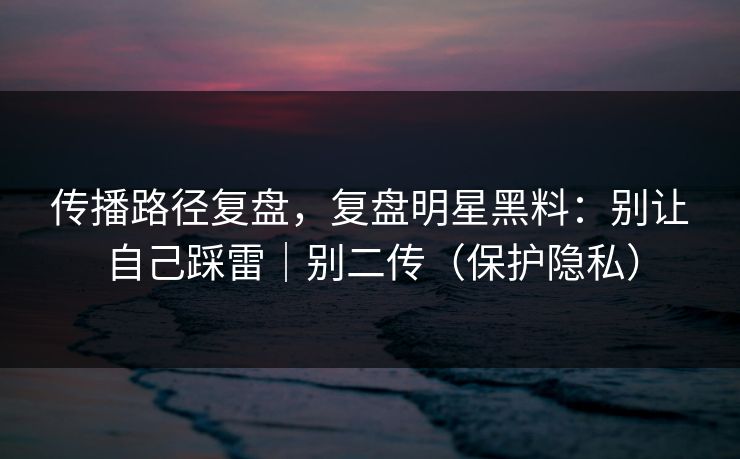 传播路径复盘，复盘明星黑料：别让自己踩雷｜别二传（保护隐私）