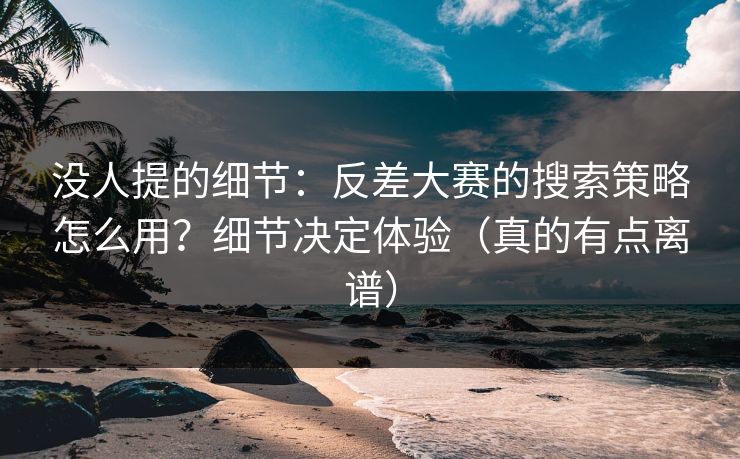 没人提的细节：反差大赛的搜索策略怎么用？细节决定体验（真的有点离谱）