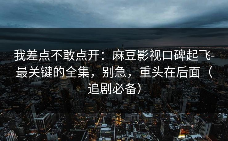 我差点不敢点开：麻豆影视口碑起飞-最关键的全集，别急，重头在后面（追剧必备）