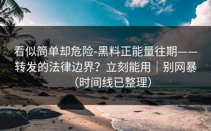 看似简单却危险-黑料正能量往期——转发的法律边界？立刻能用｜别网暴（时间线已整理）