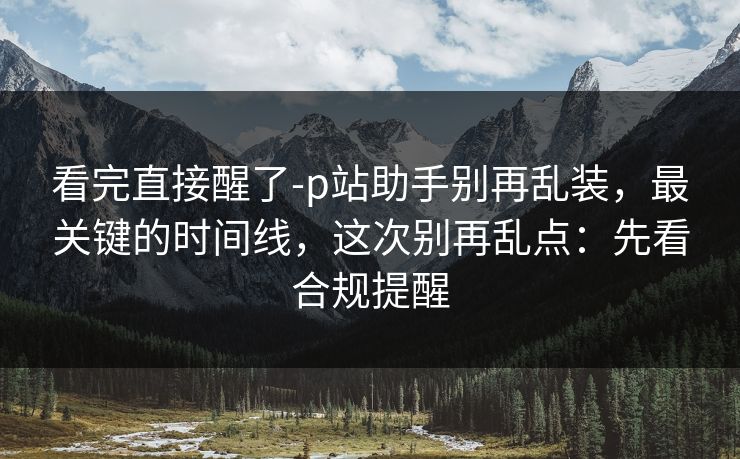 看完直接醒了-p站助手别再乱装，最关键的时间线，这次别再乱点：先看合规提醒