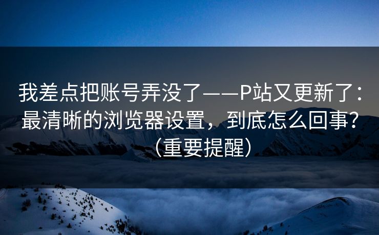 我差点把账号弄没了——P站又更新了：最清晰的浏览器设置，到底怎么回事？（重要提醒）