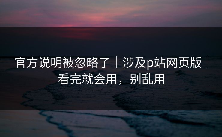 官方说明被忽略了｜涉及p站网页版｜看完就会用，别乱用