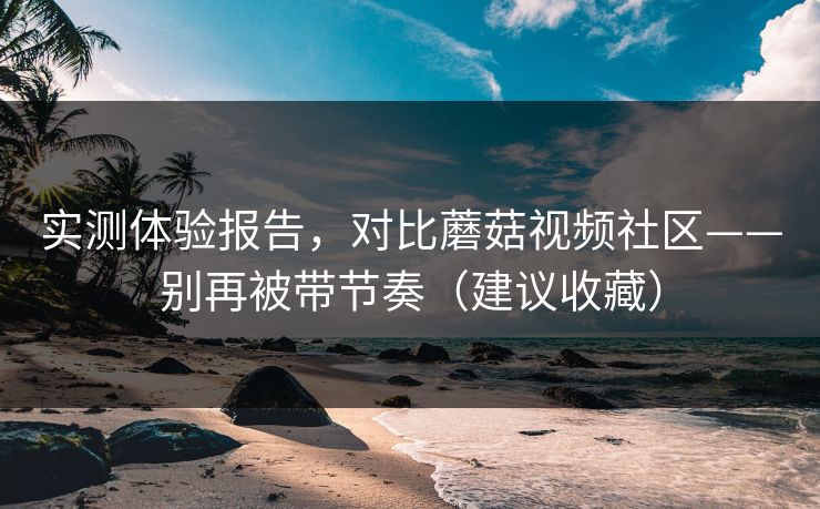 实测体验报告，对比蘑菇视频社区——别再被带节奏（建议收藏）