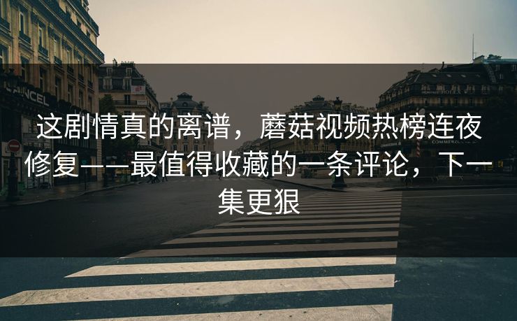这剧情真的离谱，蘑菇视频热榜连夜修复——最值得收藏的一条评论，下一集更狠