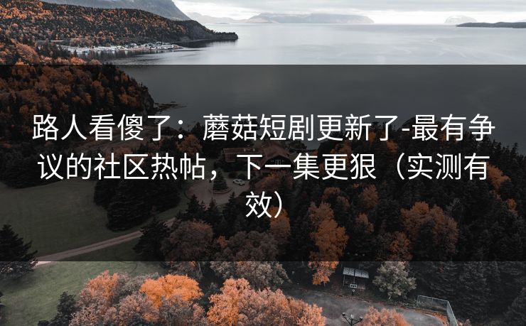 路人看傻了：蘑菇短剧更新了-最有争议的社区热帖，下一集更狠（实测有效）