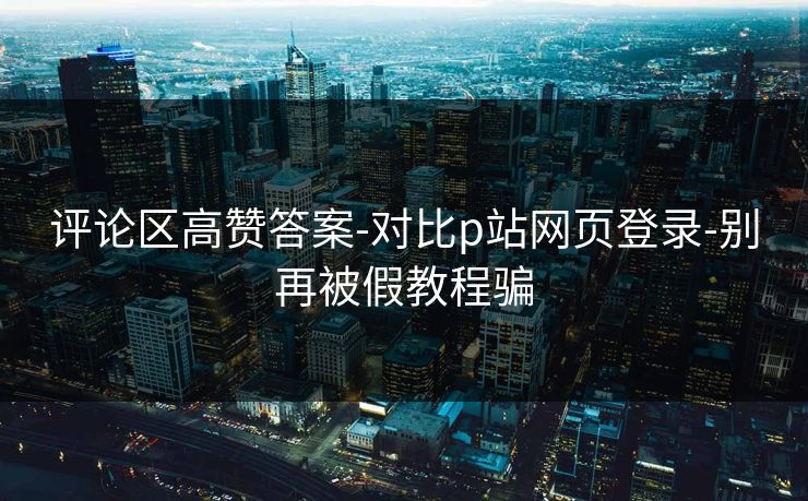 评论区高赞答案-对比p站网页登录-别再被假教程骗