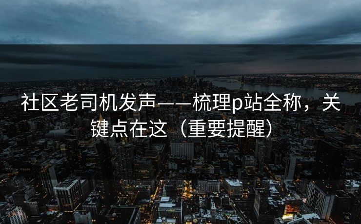 社区老司机发声——梳理p站全称,关键点在这(重要提醒) 社区老司机发声——梳理p站全称,关键点在这(重要提醒)