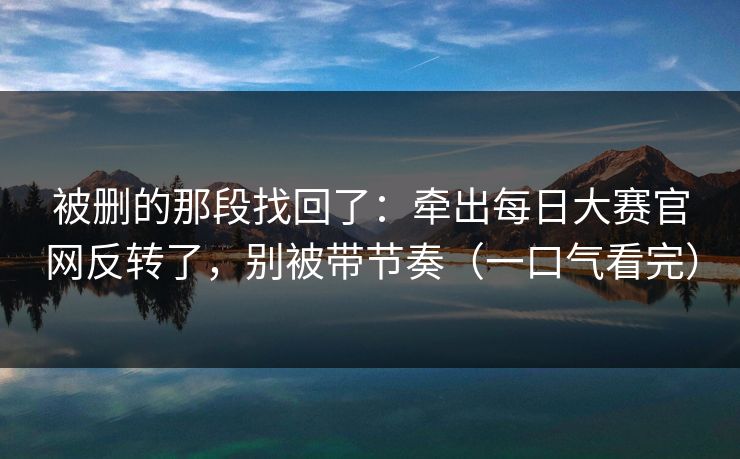 被删的那段找回了：牵出每日大赛官网反转了，别被带节奏（一口气看完）