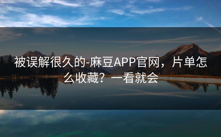 被误解很久的-麻豆APP官网，片单怎么收藏？一看就会