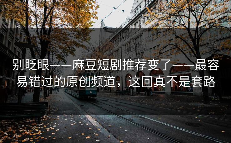 别眨眼——麻豆短剧推荐变了——最容易错过的原创频道，这回真不是套路