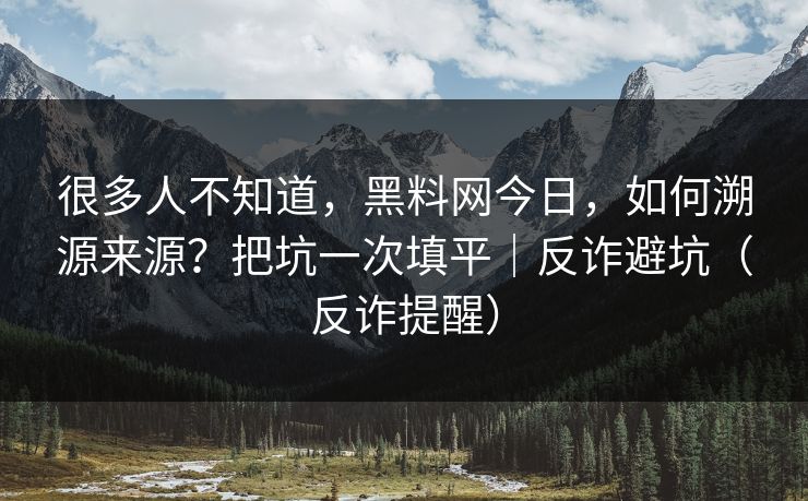 很多人不知道，黑料网今日，如何溯源来源？把坑一次填平｜反诈避坑（反诈提醒）