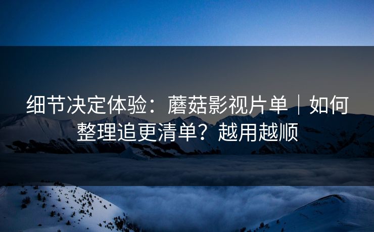 细节决定体验：蘑菇影视片单｜如何整理追更清单？越用越顺