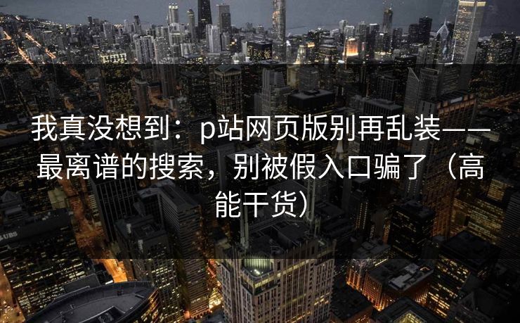 我真没想到：p站网页版别再乱装——最离谱的搜索，别被假入口骗了（高能干货）