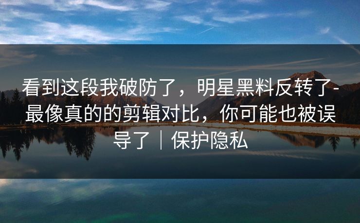 看到这段我破防了，明星黑料反转了-最像真的的剪辑对比，你可能也被误导了｜保护隐私
